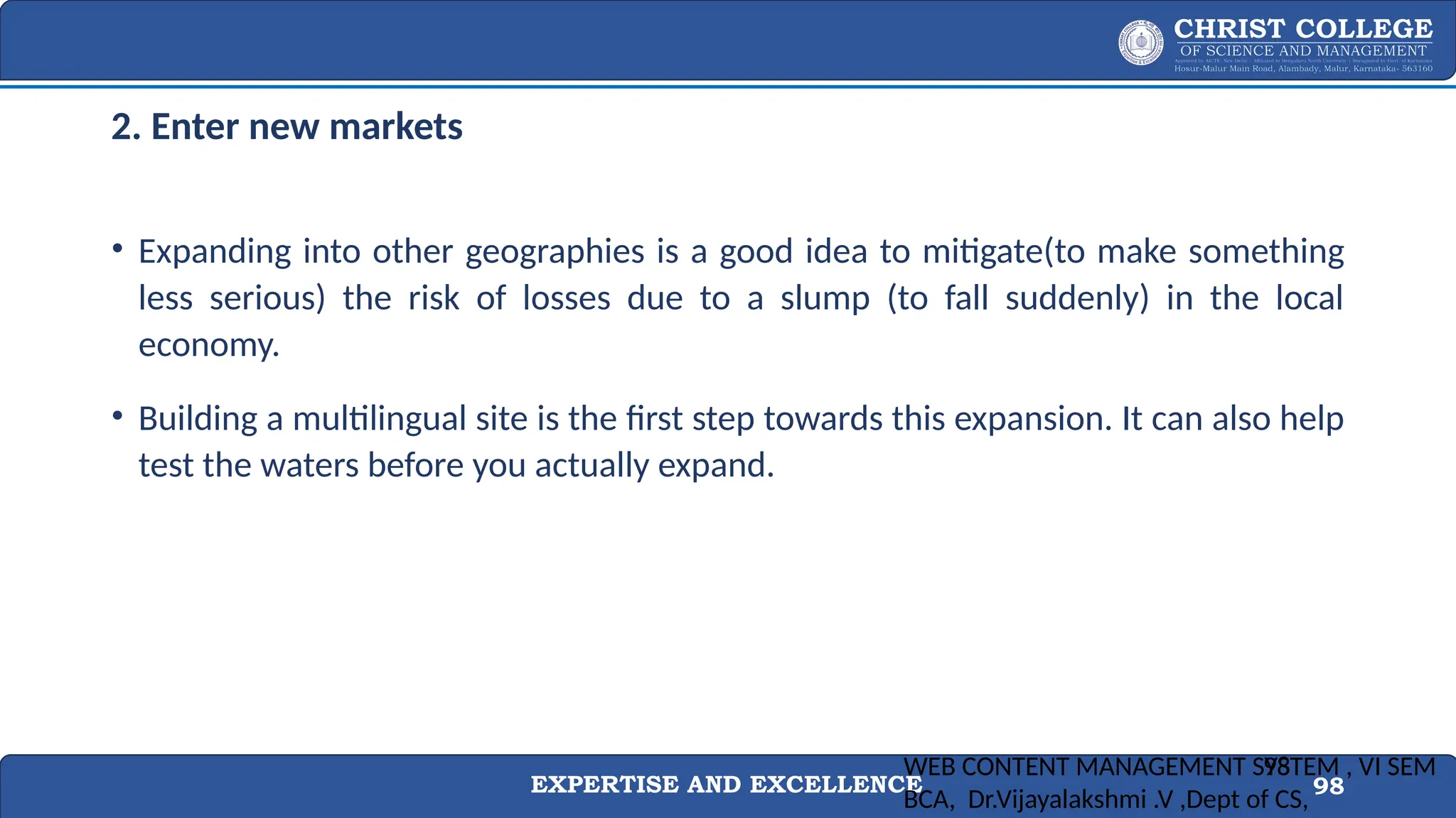 EXPERTISE AND EXCELLENCE 98
2. Enter new markets
• Expanding into other geographies is a good idea to mitigate(to make something
less serious) the risk of losses due to a slump (to fall suddenly) in the local
economy.
• Building a multilingual site is the first step towards this expansion. It can also help
test the waters before you actually expand.
WEB CONTENT MANAGEMENT SYSTEM , VI SEM
BCA, Dr.Vijayalakshmi .V ,Dept of CS,
98
 
