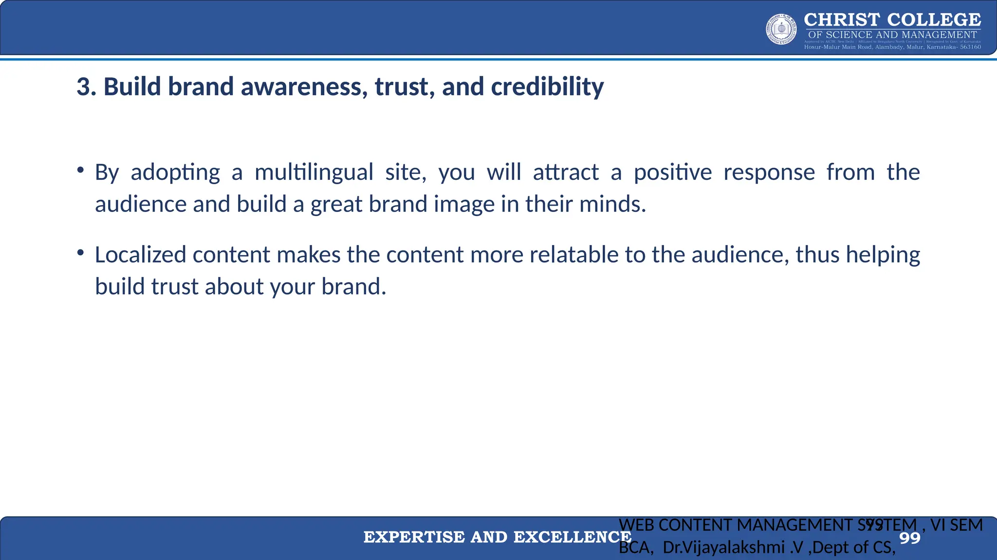 EXPERTISE AND EXCELLENCE 99
3. Build brand awareness, trust, and credibility
• By adopting a multilingual site, you will attract a positive response from the
audience and build a great brand image in their minds.
• Localized content makes the content more relatable to the audience, thus helping
build trust about your brand.
WEB CONTENT MANAGEMENT SYSTEM , VI SEM
BCA, Dr.Vijayalakshmi .V ,Dept of CS,
99
 