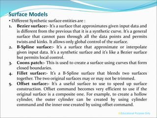 Surface Models
• Different Synthetic surface entities are :
1. Bezier surface:- It’s a surface that approximates given input data and
is different from the previous that it is a synthetic curve. It’s a general
surface that cannot pass through all the data points and permits
twists and kinks. It allows only global control of the surface.
2. B-Spline surface:- It’s a surface that approximate or interpolate
given input data. It’s a synthetic surface and it’s like a Bezier surface
but permits local control.
3. Coons patch:- This is used to create a surface using curves that form
closed boundaries.
4. Fillet surface:- It’s a B-Spline surface that blends two surfaces
together. The two original surfaces may or may not be trimmed.
5. Offset surface:- It’s a useful surface to use to speed up surface
construction. Offset command becomes very efficient to use if the
original surface is a composite one. For example, to create a hollow
cylinder, the outer cylinder can be created by using cylinder
command and the inner one created by using offset command.
®Educational Purpose Only
 