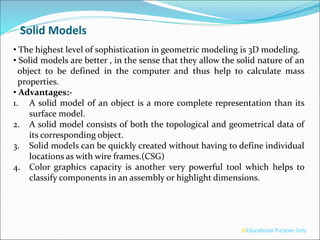 • The highest level of sophistication in geometric modeling is 3D modeling.
• Solid models are better , in the sense that they allow the solid nature of an
object to be defined in the computer and thus help to calculate mass
properties.
• Advantages:-
1. A solid model of an object is a more complete representation than its
surface model.
2. A solid model consists of both the topological and geometrical data of
its corresponding object.
3. Solid models can be quickly created without having to define individual
locations as with wire frames.(CSG)
4. Color graphics capacity is another very powerful tool which helps to
classify components in an assembly or highlight dimensions.
Solid Models
®Educational Purpose Only
 