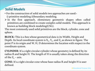 • For the construction of solid models two approaches are used:-
i) primitive modeling ii)boundary modeling.
 In the first approach, elementary geometric shapes often called
primitives are combined to create complex solid models. This approach is
known as building block modeling(CSG).
The most commonly used solid primitives are the block, cylinder, cone and
sphere.
BLOCK: This is a box whose geometrical data is its Width, Height and
Depth. Its local coordinate system is XL, YL, and ZL as shown in figure. The
point P is its origin and W, H, D determines the location with respect to the
coordinate system.
CYLINDER: It’s a right circular cylinder whose geometry is defined by its
radius R and height H. The length of H is usually taken along the direction
of the ZL – axis.
CONE: It’s a right circular cone whose base radius R and height H is user
defined.
®Educational Purpose Only
Solid Models
 