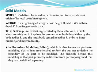SPHERE: It’s defined by its radius or diameter and is centered about
origin of its local coordinate system.
WEDGE: It’s a right-angled wedge whose height H, width W and base
depth D from its geometric data.
TORUS: It’s a primitive that is generated by the revolution of a circle
about an axis lying in its plane. Its geometry can be defined either by the
body radius R1 and the torus body centerline radius R2 or by its inner
radius R1 and outer radius R0.
 In Boundary Modeling(B-Rep), which is also known as perimeter
modeling; elastic lines are stretched to form the outlines to define the
boundary of the part to be modeled. The principle behind this
modeling is that part geometry is different from part topology and that
they can be defined separately.
®Educational Purpose Only
Solid Models
 