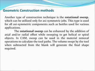 Another type of construction technique is the rotational sweep,
which can be utilized only for axi-symmetric jobs. This type is used
for all axi-symmetric components such as bottles used for various
applications.
The rotational sweep can be enhanced by the addition of
axial and/or radial offset while sweeping to get helical or spiral
objects. In CAM, sweep can be used in the material removal
operations to calculate the tool paths. The volume swept by the tool
when subtracted from the blank will generate the final shape
required.
Geometric Construction methods
 
