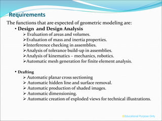 Requirements
The functions that are expected of geometric modeling are:
• Design and Design Analysis
 Evaluation of areas and volumes.
Evaluation of mass and inertia properties.
Interference checking in assemblies.
Analysis of tolerance build-up in assemblies.
Analysis of kinematics – mechanics, robotics.
Automatic mesh generation for finite element analysis.
• Drafting
 Automatic planar cross sectioning
 Automatic hidden line and surface removal.
 Automatic production of shaded images.
 Automatic dimensioning.
 Automatic creation of exploded views for technical illustrations.
®Educational Purpose Only
 