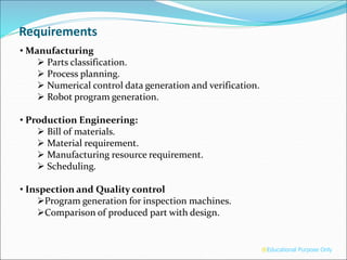 • Manufacturing
 Parts classification.
 Process planning.
 Numerical control data generation and verification.
 Robot program generation.
• Production Engineering:
 Bill of materials.
 Material requirement.
 Manufacturing resource requirement.
 Scheduling.
• Inspection and Quality control
Program generation for inspection machines.
Comparison of produced part with design.
Requirements
®Educational Purpose Only
 