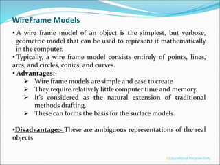 WireFrame Models
• A wire frame model of an object is the simplest, but verbose,
geometric model that can be used to represent it mathematically
in the computer.
• Typically, a wire frame model consists entirely of points, lines,
arcs, and circles, conics, and curves.
• Advantages:-
 Wire frame models are simple and ease to create
 They require relatively little computer time and memory.
 It’s considered as the natural extension of traditional
methods drafting.
 These can forms the basis for the surface models.
•Disadvantage:- These are ambiguous representations of the real
objects
®Educational Purpose Only
 