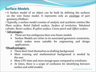 Surface Models
• A Surface model of an object can be built by defining the surfaces
on the wire frame model. It represents only an envelope of part
geometry.(Hollow)
• Typically, a surface model consists of analytic and synthetic entities like
Plane surface, Ruled (lofted) surface, Surface of revolution, Tabulated
cylinder, Bezier surface, B-spline surface, Coons patch and Offset surface.
• Advantages:-
 These are less ambiguous than wire frame models
 Surface Models are richer in its associated geometric constraints,
which makes more suitable for engineering and design
applications.
•Disadvantages:-
 These don’t lend themselves to drafting background.
 More training and mathematical background is needed by
the user
 More CPU time and more storage space compared to wireframe.
 At times, there is a scope of confusion for identifying between
surface and solid models.
®Educational Purpose Only
 