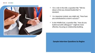 Sample Interview Questions by Region
• For a role in the USA, a question like "Tell me
about a time you showed leadership" is
standard.
• In a Japanese context, you might ask, "How have
you contributed to a team's success?"
• In the Middle East, a question like, "How do you
build trust with colleagues?" might be more
effective, focusing on relationship-building.
 