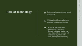 Your
Company
June
2024
Role of Technology Technology has transformed global
recruitment.
01.
ATS (Applicant Tracking Systems)
streamline the application process
02.
03. AI can be used to screen
resumes more efficiently.
Remote interview platforms
make it possible to connect with
candidates anywhere in the
world, saving time and money.
 