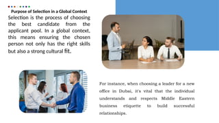 Purpose of Selection in a Global Context
Selection is the process of choosing
the best candidate from the
applicant pool. In a global context,
this means ensuring the chosen
person not only has the right skills
but also a strong cultural fit.
For instance, when choosing a leader for a new
office in Dubai, it's vital that the individual
understands and respects Middle Eastern
business etiquette to build successful
relationships.
 
