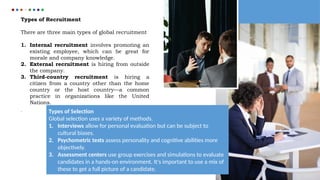 Types of Recruitment
There are three main types of global recruitment
1. Internal recruitment involves promoting an
existing employee, which can be great for
morale and company knowledge.
2. External recruitment is hiring from outside
the company.
3. Third-country recruitment is hiring a
citizen from a country other than the home
country or the host country—a common
practice in organizations like the United
Nations.
. Types of Selection
Global selection uses a variety of methods.
1. Interviews allow for personal evaluation but can be subject to
cultural biases.
2. Psychometric tests assess personality and cognitive abilities more
objectively.
3. Assessment centers use group exercises and simulations to evaluate
candidates in a hands-on environment. It's important to use a mix of
these to get a full picture of a candidate.
 