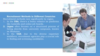 Recruitment Methods in Different Countries
Recruitment methods vary significantly by region.
1. In the USA, there's a heavy reliance on platforms
like LinkedIn and online job boards.
2. Japan often focuses on a structured process of
hiring directly from university campuses, known
as Shukatsu.
3. In the UAE, due to the diverse expatriate
workforce, recruitment agencies play a crucial role
in finding and screening candidates.
 