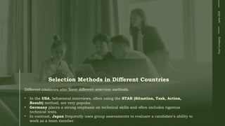 Selection Methods in Different Countries
Different countries also favor different selection methods.
• In the USA, behavioral interviews, often using the STAR (Situation, Task, Action,
Result) method, are very popular.
• Germany places a strong emphasis on technical skills and often includes rigorous
technical tests.
• In contrast, Japan frequently uses group assessments to evaluate a candidate's ability to
work as a team member.
Your
Company
June
2024
 
