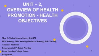 UNIT – 2,
OVERVIEW OF HEALTH
PROMOTION - HEALTH
OBJECTIVES
Mrs. D. Melba Sahaya Sweety RN,RM
PhD Nursing , MSc Nursing (Pediatric Nursing), BSc Nursing
Associate Professor
Department of Pediatric Nursing
Enam Nursing College, Savar,
Bangladesh.
1
 