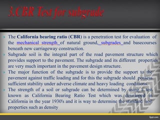  The California bearing ratio (CBR) is a penetration test for evaluation of
the mechanical strength of natural ground, subgrades and basecourses
beneath new carriageway construction.
 Subgrade soil is the integral part of the road pavement structure which
provides support to the pavement. The subgrade and its different properties
are very much important in the pavement design structure.
 The major function of the subgrade is to provide the support to the
pavement against traffic loading and for this the subgrade should possess
sufficient stability under adverse climate and heavy loading conditions.
 The strength of a soil or subgrade can be determined by using a test
known as California Bearing Ratio Test which was developed in
California in the year 1930's and it is way to determine the standard soil
properties such as density
 
