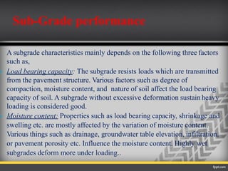 A subgrade characteristics mainly depends on the following three factors
such as,
 Load bearing capacity: The subgrade resists loads which are transmitted
from the pavement structure. Various factors such as degree of
compaction, moisture content, and nature of soil affect the load bearing
capacity of soil. A subgrade without excessive deformation sustain heavy
loading is considered good.
 Moisture content: Properties such as load bearing capacity, shrinkage and
swelling etc. are mostly affected by the variation of moisture content.
Various things such as drainage, groundwater table elevation, infiltration,
or pavement porosity etc. Influence the moisture content. Highly wet
subgrades deform more under loading..
Sub-Grade performance
 