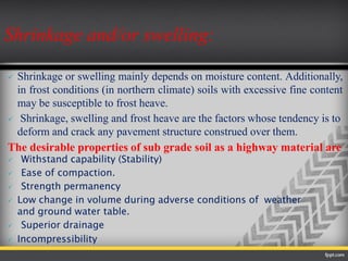  Shrinkage or swelling mainly depends on moisture content. Additionally,
in frost conditions (in northern climate) soils with excessive fine content
may be susceptible to frost heave.
 Shrinkage, swelling and frost heave are the factors whose tendency is to
deform and crack any pavement structure construed over them.
The desirable properties of sub grade soil as a highway material are
 Withstand capability (Stability)
 Ease of compaction.
 Strength permanency
 Low change in volume during adverse conditions of weather
and ground water table.
 Superior drainage
 Incompressibility
Shrinkage and/or swelling:
 
