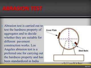 ABRASION TEST
 Abrasion test is carried out to
test the hardness property of
aggregates and to decide
whether they are suitable for
different pavement
construction works. Los
Angeles abrasion test is a
preferred one for carrying out
the hardness property and has
been standardized in India
 