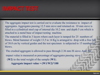 IMPACT TEST
 The aggregate impact test is carried out to evaluate the resistance to impact of
aggregates. Aggregates passing 12.5 mm sieve and retained on 10 mm sieve is
filled in a cylindrical steel cup of internal dia 10.2 mm and depth 5 cm which is
attached to a metal base of impact testing machine.
 The material is filled in 3 layers where each layer is tamped for 25 numbers of
blows. Metal hammer of weight 13.5 to 14 Kg is arranged to drop with a free fall
of 38.0 cm by vertical guides and the test specimen is subjected to 15 numbers of
blows.
 The crushed aggregate is allowed to pass through 2.36 mm IS sieve.And the
impact value is measured as percentage of aggregates passing sieve
(W2) to the total weight of the sample (W1).
Aggregate impact value = (W1/W2)*100
 