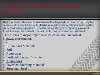  Highway construction can be characterized by large right-of-way having length of
considerable amount. Due to this Highway construction constitutes materials that
are needed in large quantum. Depending upon the type of highway pavement,
flexible or rigid the material required for highway construction is decided.
 These items of major importance which are used in normal
highway construction
are:
1. Bituminous Materials
2. Soil
3. Aggregates
4. Portland Cement Concrete
5. Admixtures
6. Pavement Marking Materials
7. Structural Steel
 