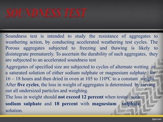  Soundness test is intended to study the resistance of aggregates to
weathering action, by conducting accelerated weathering test cycles. The
Porous aggregates subjected to freezing and thawing is likely to
disintegrate prematurely. To ascertain the durability of such aggregates, they
are subjected to an accelerated soundness test
 Aggregates of specified size are subjected to cycles of alternate wetting in
a saturated solution of either sodium sulphate or magnesium sulphate for
16 – 18 hours and then dried in oven at 105 to 1100C to a constant weight.
After five cycles, the loss in weight of aggregates is determined by sieving
out all undersized particles and weighing.
The loss in weight should not exceed 12 percent when tested with
sodium sulphate and 18 percent with magnesium sulphate
solution.
 