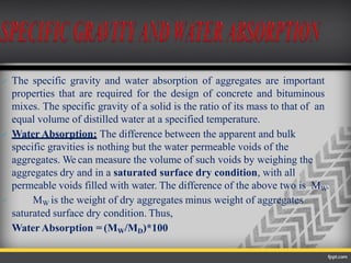  The specific gravity and water absorption of aggregates are important
properties that are required for the design of concrete and bituminous
mixes. The specific gravity of a solid is the ratio of its mass to that of an
equal volume of distilled water at a specified temperature.
 Water Absorption: The difference between the apparent and bulk
specific gravities is nothing but the water permeable voids of the
aggregates. We can measure the volume of such voids by weighing the
aggregates dry and in a saturated surface dry condition, with all
permeable voids filled with water. The difference of the above two is MW.
 MW is the weight of dry aggregates minus weight of aggregates
saturated surface dry condition. Thus,
Water Absorption = (MW/MD)*100
 