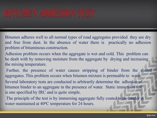  Bitumen adheres well to all normal types of road aggregates provided they are dry
and free from dust. In the absence of water there is practically no adhesion
problem of bituminous construction.
 Adhesion problem occurs when the aggregate is wet and cold. This problem can
be dealt with by removing moisture from the aggregate by drying and increasing
the mixing temperature.
 Further, the presence of water causes stripping of binder from the coated
aggregates. This problem occurs when bitumen mixture is permeable to water.
 Several laboratory tests are conducted to arbitrarily determine the adhesion of
bitumen binder to an aggregate in the presence of water. Static immersion test
is one specified by IRC and is quite simple.
 The principle of the test is by immersing aggregate fully coated with binder in
water maintained at 400C temperature for 24 hours.
 