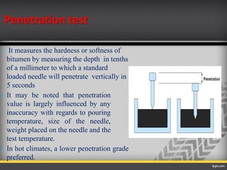 Penetration test
 It measures the hardness or softness of
bitumen by measuring the depth in tenths
of a millimeter to which a standard
loaded needle will penetrate vertically in
5 seconds
 It may be noted that penetration
value is largely influenced by any
inaccuracy with regards to pouring
temperature, size of the needle,
weight placed on the needle and the
test temperature.
 In hot climates, a lower penetration grade
preferred.
 