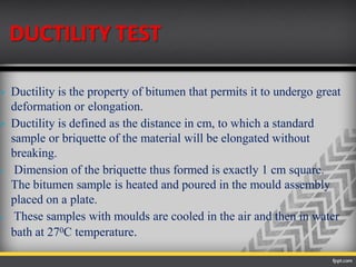DUCTILITY TEST
 Ductility is the property of bitumen that permits it to undergo great
deformation or elongation.
 Ductility is defined as the distance in cm, to which a standard
sample or briquette of the material will be elongated without
breaking.
 Dimension of the briquette thus formed is exactly 1 cm square.
The bitumen sample is heated and poured in the mould assembly
placed on a plate.
 These samples with moulds are cooled in the air and then in water
bath at 270C temperature.
 