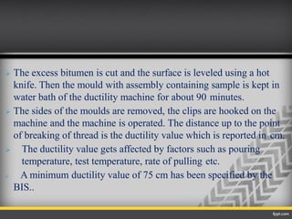  The excess bitumen is cut and the surface is leveled using a hot
knife. Then the mould with assembly containing sample is kept in
water bath of the ductility machine for about 90 minutes.
 The sides of the moulds are removed, the clips are hooked on the
machine and the machine is operated. The distance up to the point
of breaking of thread is the ductility value which is reported in cm.
 The ductility value gets affected by factors such as pouring
temperature, test temperature, rate of pulling etc.
 A minimum ductility value of 75 cm has been specified by the
BIS..
 