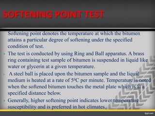 SOFTENING POINT TEST
Softening point denotes the temperature at which the bitumen
attains a particular degree of softening under the specified
condition of test.
 The test is conducted by using Ring and Ball apparatus. A brass
ring containing test sample of bitumen is suspended in liquid like
water or glycerin at a given temperature.
 A steel ball is placed upon the bitumen sample and the liquid
medium is heated at a rate of 50C per minute. Temperature is noted
when the softened bitumen touches the metal plate which is at a
specified distance below.
 Generally, higher softening point indicates lower temperature
susceptibility and is preferred in hot climates.
 