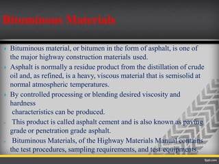  Bituminous material, or bitumen in the form of asphalt, is one of
the major highway construction materials used.
 Asphalt is normally a residue product from the distillation of crude
oil and, as refined, is a heavy, viscous material that is semisolid at
normal atmospheric temperatures.
 By controlled processing or blending desired viscosity and
hardness
characteristics can be produced.
 This product is called asphalt cement and is also known as paving
grade or penetration grade asphalt.
 Bituminous Materials, of the Highway Materials Manual contains
the test procedures, sampling requirements, and test equipments.
Bituminous Materials
 