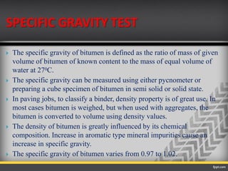 SPECIFIC GRAVITY TEST
 The specific gravity of bitumen is defined as the ratio of mass of given
volume of bitumen of known content to the mass of equal volume of
water at 270C.
 The specific gravity can be measured using either pycnometer or
preparing a cube specimen of bitumen in semi solid or solid state.
 In paving jobs, to classify a binder, density property is of great use. In
most cases bitumen is weighed, but when used with aggregates, the
bitumen is converted to volume using density values.
 The density of bitumen is greatly influenced by its chemical
composition. Increase in aromatic type mineral impurities cause an
increase in specific gravity.
 The specific gravity of bitumen varies from 0.97 to 1.02.
 