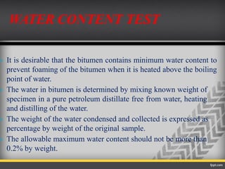  It is desirable that the bitumen contains minimum water content to
prevent foaming of the bitumen when it is heated above the boiling
point of water.
 The water in bitumen is determined by mixing known weight of
specimen in a pure petroleum distillate free from water, heating
and distilling of the water.
 The weight of the water condensed and collected is expressed as
percentage by weight of the original sample.
 The allowable maximum water content should not be more than
0.2% by weight.
WATER CONTENT TEST
 