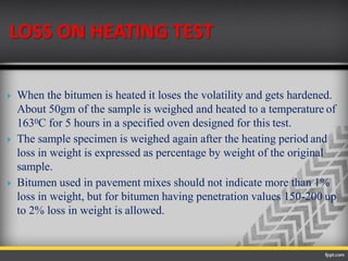 LOSS ON HEATING TEST
 When the bitumen is heated it loses the volatility and gets hardened.
About 50gm of the sample is weighed and heated to a temperature of
1630C for 5 hours in a specified oven designed for this test.
 The sample specimen is weighed again after the heating period and
loss in weight is expressed as percentage by weight of the original
sample.
 Bitumen used in pavement mixes should not indicate more than 1%
loss in weight, but for bitumen having penetration values 150-200 up
to 2% loss in weight is allowed.
 