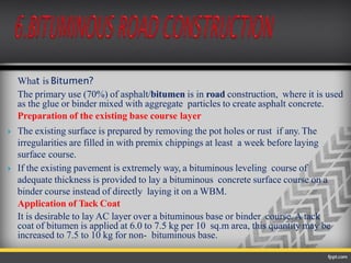 What is Bitumen?
The primary use (70%) of asphalt/bitumen is in road construction, where it is used
as the glue or binder mixed with aggregate particles to create asphalt concrete.
Preparation of the existing base course layer
 The existing surface is prepared by removing the pot holes or rust if any. The
irregularities are filled in with premix chippings at least a week before laying
surface course.
 If the existing pavement is extremely way, a bituminous leveling course of
adequate thickness is provided to lay a bituminous concrete surface course on a
binder course instead of directly laying it on a WBM.
Application of Tack Coat
It is desirable to lay AC layer over a bituminous base or binder course. A tack
coat of bitumen is applied at 6.0 to 7.5 kg per 10 sq.m area, this quantity may be
increased to 7.5 to 10 kg for non- bituminous base.
 