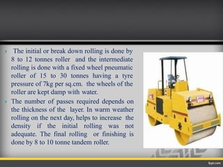  The initial or break down rolling is done by
8 to 12 tonnes roller and the intermediate
rolling is done with a fixed wheel pneumatic
roller of 15 to 30 tonnes having a tyre
pressure of 7kg per sq.cm. the wheels of the
roller are kept damp with water.
 The number of passes required depends on
the thickness of the layer. In warm weather
rolling on the next day, helps to increase the
density if the initial rolling was not
adequate. The final rolling or finishing is
done by 8 to 10 tonne tandem roller.
 