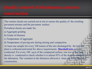  The routine checks are carried out at site to ensure the quality of the resulting
pavement mixture and the pavement surface.
 Periodical checks are made for,
 a) Aggregate grading
 b) Grade of bitumen
 c) Temperature of aggregate
 d) Temperature of paving mix during mixing and compaction.
At least one sample for every 100 tonnes of the mix discharged by the hot mix
plant is collected and tested for above requirements. Marshall tests are also
conducted. For every 100 sq.m of the compacted surface, one test of the field
density is conducted to check whether it is atleast 95% of the density obtained in
the laboratory. The variation in the thickness allowed is 6mm per 4.5m length of
construction.
Quality control of bituminous concrete
construction
 