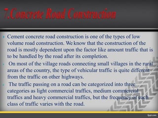  Cement concrete road construction is one of the types of low
volume road construction. We know that the construction of the
road is mostly dependent upon the factor like amount traffic that is
to be handled by the road after its completion.
 On most of the village roads connecting small villages in the rural
areas of the country, the type of vehicular traffic is quite different
from the traffic on other highways.
 The traffic passing on a road can be categorized into three
categories as light commercial traffics, medium commercial
traffics and heavy commercial traffics, but the frequency of each
class of traffic varies with the road.
 