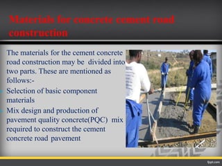 The materials for the cement concrete
road construction may be divided into
two parts. These are mentioned as
follows:-
 Selection of basic component
materials
 Mix design and production of
pavement quality concrete(PQC) mix
required to construct the cement
concrete road pavement
Materials for concrete cement road
construction
 