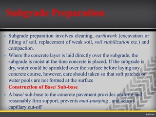  Subgrade preparation involves cleaning, earthwork (excavation or
filling of soil, replacement of weak soil, soil stabilization etc.) and
compaction.
 Where the concrete layer is laid directly over the subgrade, the
subgrade is moist at the time concrete is placed. If the subgrade is
dry, water could be sprinkled over the surface before laying any
concrete course, however, care should taken so that soft patches or
water pools are not formed at the surface
Construction of Base/ Sub-base
 A base/ sub-base to the concrete pavement provides uniform and
reasonably firm support, prevents mud-pumping , and acts as
capillary cut-off.
Subgrade Preparation
 