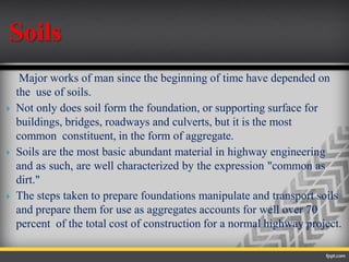 Soils
Major works of man since the beginning of time have depended on
the use of soils.
 Not only does soil form the foundation, or supporting surface for
buildings, bridges, roadways and culverts, but it is the most
common constituent, in the form of aggregate.
 Soils are the most basic abundant material in highway engineering
and as such, are well characterized by the expression "common as
dirt."
 The steps taken to prepare foundations manipulate and transport soils
and prepare them for use as aggregates accounts for well over 70
percent of the total cost of construction for a normal highway project.
 