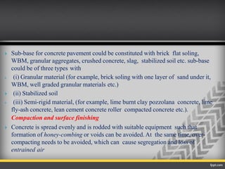  Sub-base for concrete pavement could be constituted with brick flat soling,
WBM, granular aggregates, crushed concrete, slag, stabilized soil etc. sub-base
could be of three types with
 (i) Granular material (for example, brick soling with one layer of sand under it,
WBM, well graded granular materials etc.)
 (ii) Stabilized soil
 (iii) Semi-rigid material, (for example, lime burnt clay pozzolana concrete, lime
fly-ash concrete, lean cement concrete roller compacted concrete etc.).
Compaction and surface finishing
 Concrete is spread evenly and is rodded with suitable equipment such that
formation of honey-combing or voids can be avoided. At the same time, over-
compacting needs to be avoided, which can cause segregation and loss of
entrained air
 