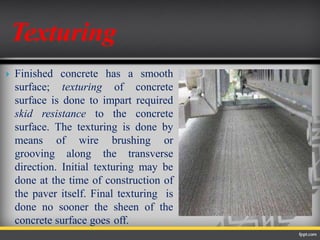  Finished concrete has a smooth
surface; texturing of concrete
surface is done to impart required
skid resistance to the concrete
surface. The texturing is done by
means of wire brushing or
grooving along the transverse
direction. Initial texturing may be
done at the time of construction of
the paver itself. Final texturing is
done no sooner the sheen of the
concrete surface goes off.
Texturing
 