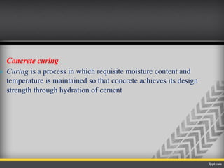 Concrete curing
 Curing is a process in which requisite moisture content and
temperature is maintained so that concrete achieves its design
strength through hydration of cement
 