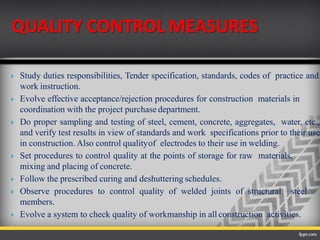 QUALITY CONTROL MEASURES
 Study duties responsibilities, Tender specification, standards, codes of practice and
work instruction.
 Evolve effective acceptance/rejection procedures for construction materials in
coordination with the project purchase department.
 Do proper sampling and testing of steel, cement, concrete, aggregates, water, etc.,
and verify test results in view of standards and work specifications prior to their use
in construction. Also control qualityof electrodes to their use in welding.
 Set procedures to control quality at the points of storage for raw materials,
mixing and placing of concrete.
 Follow the prescribed curing and deshuttering schedules.
 Observe procedures to control quality of welded joints of structural steel
members.
 Evolve a system to check quality of workmanship in all construction activities.
 
