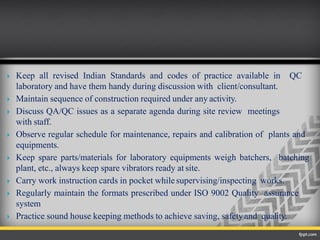  Keep all revised Indian Standards and codes of practice available in QC
laboratory and have them handy during discussion with client/consultant.
 Maintain sequence of construction required under any activity.
 Discuss QA/QC issues as a separate agenda during site review meetings
with staff.
 Observe regular schedule for maintenance, repairs and calibration of plants and
equipments.
 Keep spare parts/materials for laboratory equipments weigh batchers, batching
plant, etc., always keep spare vibrators ready at site.
 Carry work instruction cards in pocket while supervising/inspecting works.
 Regularly maintain the formats prescribed under ISO 9002 Quality assurance
system
 Practice sound house keeping methods to achieve saving, safetyand quality.
 
