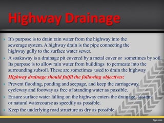 Highway Drainage
 It’s purpose is to drain rain water from the highway into the
sewerage system. A highway drain is the pipe connecting the
highway gully to the surface water sewer.
 A soakaway is a drainage pit covered by a metal cover or sometimes by soil.
Its purpose is to allow rain water from buildings to permeate into the
surrounding subsoil. These are sometimes used to drain the highway
Highway drainage should fulfil the following objectives:
 Prevent flooding, ponding and seepage, and keep the carriageway,
cycleway and footway as free of standing water as possible.
 Ensure surface water falling on the highway enters the drainage system
or natural watercourse as speedily as possible.
 Keep the underlying road structure as dry as possible.
 