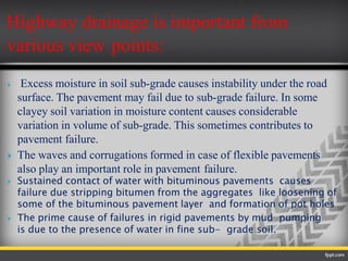 Highway drainage is important from
various view points:
 Excess moisture in soil sub-grade causes instability under the road
surface. The pavement may fail due to sub-grade failure. In some
clayey soil variation in moisture content causes considerable
variation in volume of sub-grade. This sometimes contributes to
pavement failure.
 The waves and corrugations formed in case of flexible pavements
also play an important role in pavement failure.
 Sustained contact of water with bituminous pavements causes
failure due stripping bitumen from the aggregates like loosening of
some of the bituminous pavement layer and formation of pot holes
 The prime cause of failures in rigid pavements by mud pumping
is due to the presence of water in fine sub- grade soil.
 