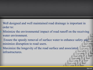 Well designed and well maintained road drainage is important in
order to:
 Minimize the environmental impact of road runoff on the receiving
water environment.
 Ensure the speedy removal of surface water to enhance safety and
minimize disruption to road users.
 Maximize the longevity of the road surface and associated
infrastructures.
 